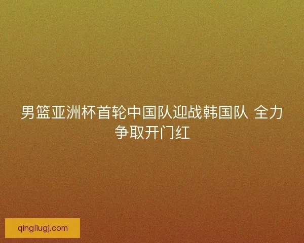 男篮亚洲杯首轮中国队迎战韩国队 全力争取开门红