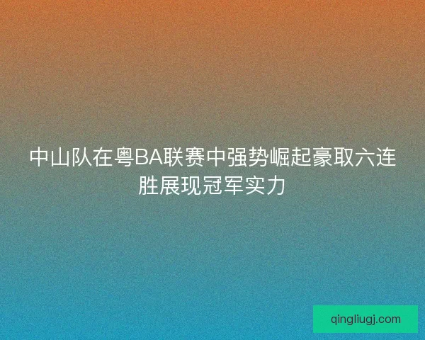 中山队在粤BA联赛中强势崛起豪取六连胜展现冠军实力