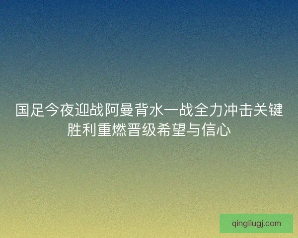 国足今夜迎战阿曼背水一战全力冲击关键胜利重燃晋级希望与信心