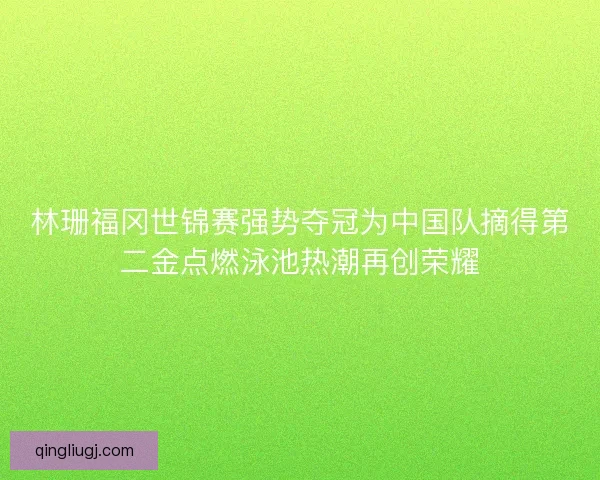 林珊福冈世锦赛强势夺冠为中国队摘得第二金点燃泳池热潮再创荣耀