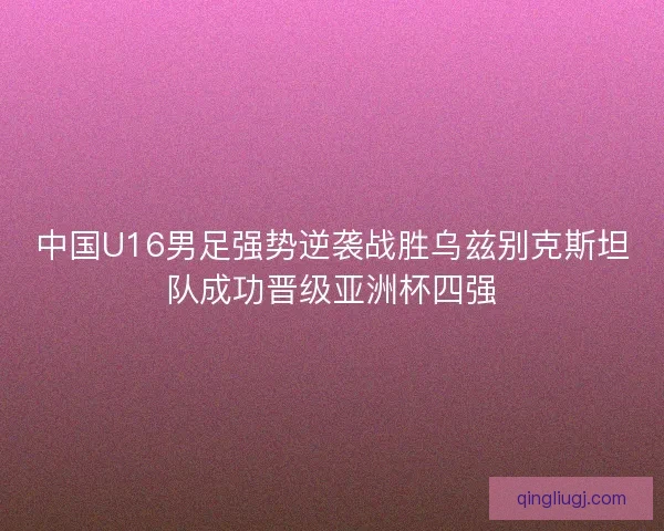 中国U16男足强势逆袭战胜乌兹别克斯坦队成功晋级亚洲杯四强